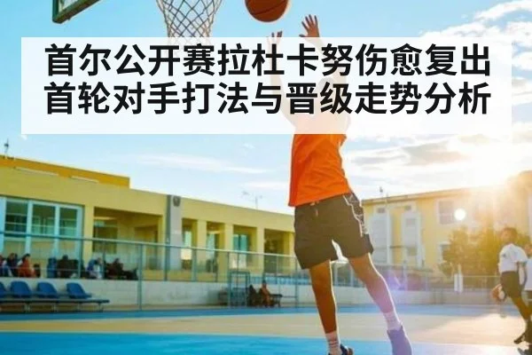首尔公开赛拉杜卡努伤愈复出 首轮对手打法与晋级走势分析