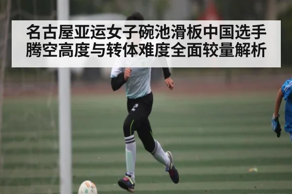 名古屋亚运女子碗池滑板中国选手腾空高度与转体难度全面较量解析
