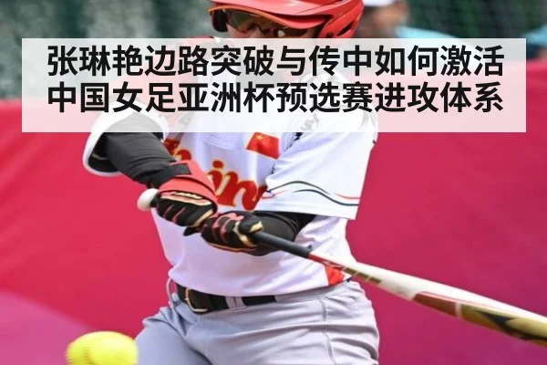 张琳艳边路突破与传中如何激活中国女足亚洲杯预选赛进攻体系